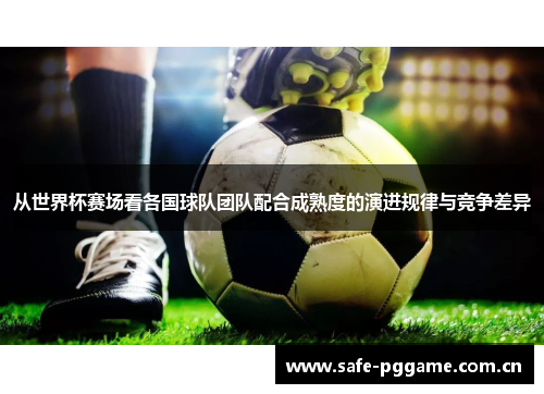 从世界杯赛场看各国球队团队配合成熟度的演进规律与竞争差异 从世界杯赛场看各国球队团队配合成熟度的演进规律与竞争差异